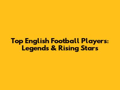Top English Football Players: Legends & Rising Stars
