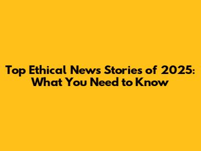 Top Ethical News Stories of 2025: What You Need to Know