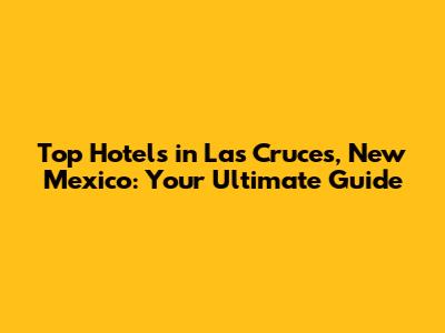Top Hotels in Las Cruces, New Mexico: Your Ultimate Guide