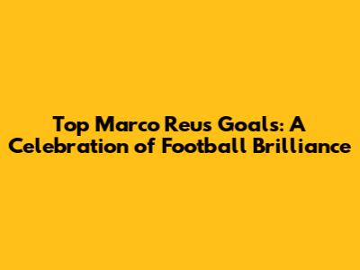 Top Marco Reus Goals: A Celebration of Football Brilliance