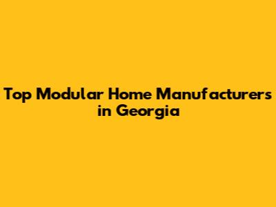 Top Modular Home Manufacturers in Georgia