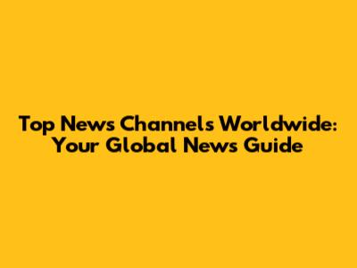 Top News Channels Worldwide: Your Global News Guide
