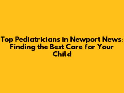 Top Pediatricians in Newport News: Finding the Best Care for Your Child