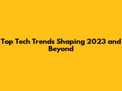 Top Tech Trends Shaping 2023 and Beyond