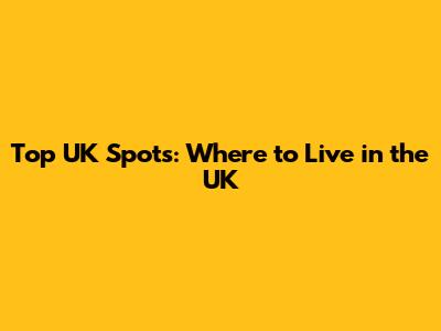 Top UK Spots: Where to Live in the UK