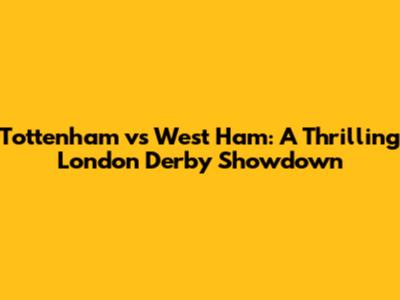 Tottenham vs West Ham: A Thrilling London Derby Showdown