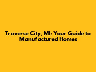 Traverse City, MI: Your Guide to Manufactured Homes