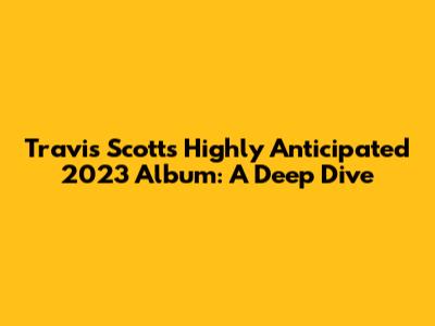 Travis Scott's Highly Anticipated 2023 Album: A Deep Dive