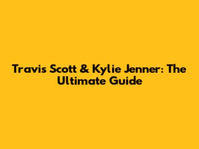 Travis Scott & Kylie Jenner: The Ultimate Guide