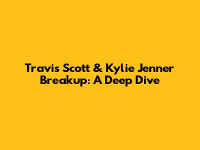 Travis Scott & Kylie Jenner Breakup: A Deep Dive
