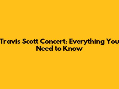 Travis Scott Concert: Everything You Need to Know