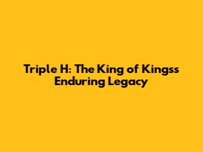Triple H: The King of Kings's Enduring Legacy
