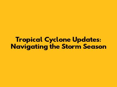 Tropical Cyclone Updates: Navigating the Storm Season