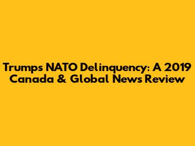 Trump's NATO Delinquency: A 2019 Canada & Global News Review