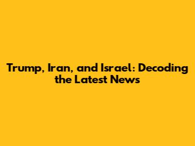 Trump, Iran, and Israel: Decoding the Latest News