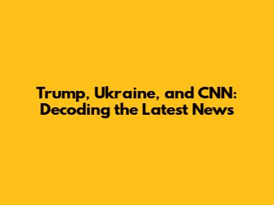 Trump, Ukraine, and CNN: Decoding the Latest News