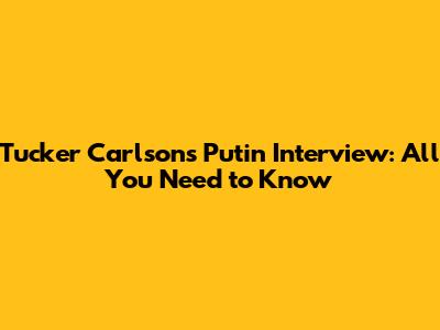 Tucker Carlson's Putin Interview: All You Need to Know