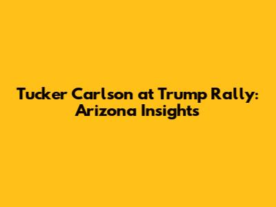 Tucker Carlson at Trump Rally: Arizona Insights