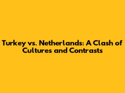 Turkey vs. Netherlands: A Clash of Cultures and Contrasts