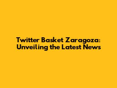 Twitter Basket Zaragoza: Unveiling the Latest News