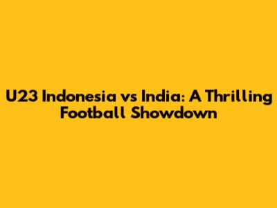 U23 Indonesia vs India: A Thrilling Football Showdown