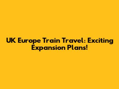 UK Europe Train Travel: Exciting Expansion Plans!