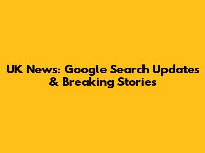 UK News: Google Search Updates & Breaking Stories