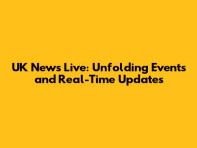 UK News Live: Unfolding Events and Real-Time Updates