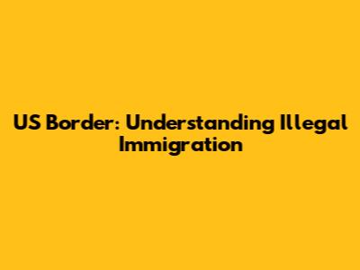 US Border: Understanding Illegal Immigration
