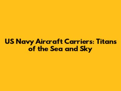 US Navy Aircraft Carriers: Titans of the Sea and Sky