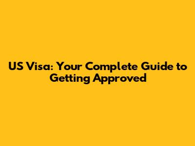 US Visa: Your Complete Guide to Getting Approved
