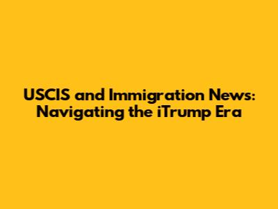 USCIS and Immigration News: Navigating the iTrump Era