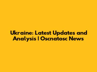 Ukraine: Latest Updates and Analysis | Oscnatosc News