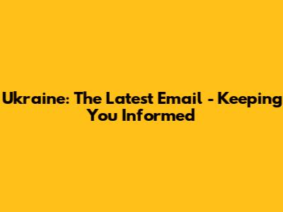 Ukraine: The Latest Email - Keeping You Informed