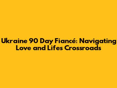 Ukraine 90 Day Fiancé: Navigating Love and Life's Crossroads
