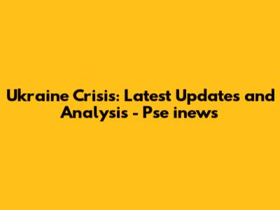 Ukraine Crisis: Latest Updates and Analysis - Pse inews