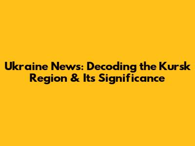 Ukraine News: Decoding the Kursk Region & Its Significance