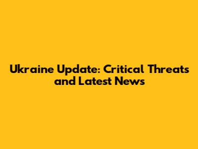 Ukraine Update: Critical Threats and Latest News
