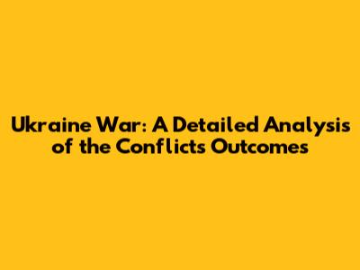 Ukraine War: A Detailed Analysis of the Conflict's Outcomes