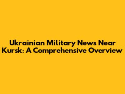 Ukrainian Military News Near Kursk: A Comprehensive Overview