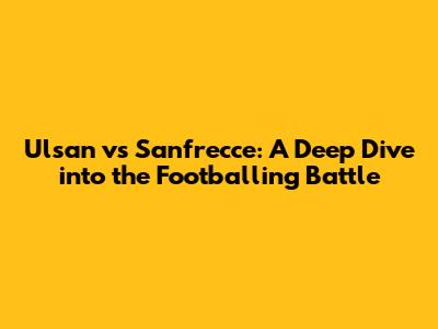 Ulsan vs Sanfrecce: A Deep Dive into the Footballing Battle
