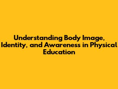 Understanding Body Image, Identity, and Awareness in Physical Education