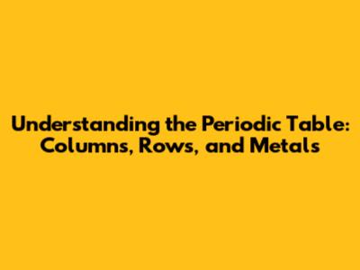 Understanding the Periodic Table: Columns, Rows, and Metals