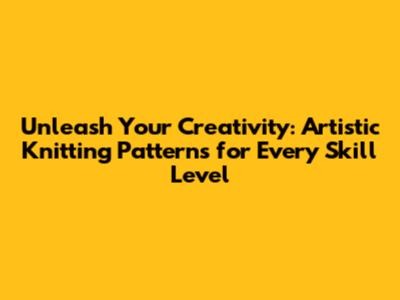 Unleash Your Creativity: Artistic Knitting Patterns for Every Skill Level