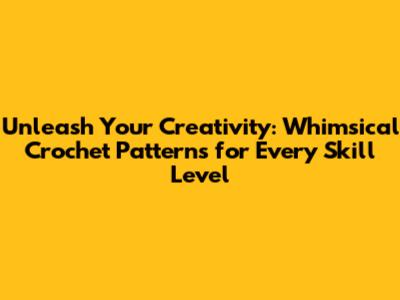 Unleash Your Creativity: Whimsical Crochet Patterns for Every Skill Level