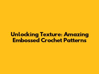 Unlocking Texture: Amazing Embossed Crochet Patterns