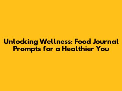 Unlocking Wellness: Food Journal Prompts for a Healthier You