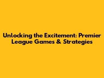 Unlocking the Excitement: Premier League Games & Strategies