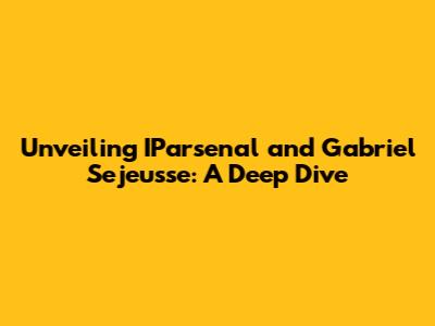 Unveiling IParsenal and Gabriel Sejeusse: A Deep Dive