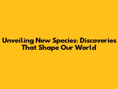 Unveiling New Species: Discoveries That Shape Our World